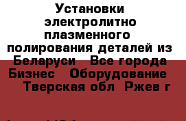 Установки электролитно-плазменного  полирования деталей из Беларуси - Все города Бизнес » Оборудование   . Тверская обл.,Ржев г.